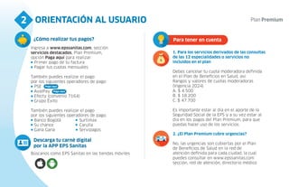 ORIENTACIÓN AL USUARIO
2
Búscanos como EPS Sanitas en las tiendas móviles
Descarga tu carné digital
por la APP EPS Sanitas
Para tener en cuenta
2. ¿El Plan Premium cubre urgencias?
No, las urgencias son cubiertas por el Plan
de Beneficios de Salud en la red de
atención definida para cada ciudad, la cual
puedes consultar en www.epssanitas.com
sección, red de atención, directorio médico
1. Para los servicios derivados de las consultas
de las 12 especialidades o servicios no
incluidos en el plan
Debes cancelar tu cuota moderadora definida
en el Plan de Beneficios en Salud, así:
Rangos y valores de cuotas moderadoras
(Vigencia 2024)
A. $ 4.500
B. $ 18.200
C. $ 47.700
Es importante estar al día en el aporte de la
Seguridad Social de la EPS y a su vez estar al
día en los pagos del Plan Premium, para que
puedas hacer uso de los servicios.
4
Ingresa a www.epssanitas.com, sección
servicios destacados, Plan Premium,
opción Paga aquí para realizar:
Primer pago de tu factura
Pagar tus cuotas mensuales
También puedes realizar el pago
por los siguientes operadores de pago:
PSE
AvalPay
Efecty (convenio 7164)
Grupo Éxito
También puedes realizar el pago
por los siguientes operadores de pago:
Banco Bogotá
Su chance
Gana Gana
¿Cómo realizar tus pagos?
Paga aquí
Paga aquí
Surtimax
Carulla
Servipagos
 