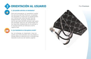ORIENTACIÓN AL USUARIO
2
4
3. ¿Es posible solicitar un reembolso?
Solo será procedente un reembolso cuando
los servicios del Plan Premium, no puedan
ser prestados a través de sus profesionales
y/o instituciones adscritas por falta de
disponibilidad, situación notificada por
escrito por parte de EPS Sanitas o por parte
del prestador adscrito, de conformidad con
los requisitos establecidos en el contrato y
el reconocimiento se realizará a tarifa
vigente Soat.
4. ¿La inasistencia a citas genera multa?
No, sin embargo, es importante tener en
cuenta que al no cancelar una cita médica a
tiempo afecta la atención de un afiliado que
necesite el servicio de manera urgente.
 