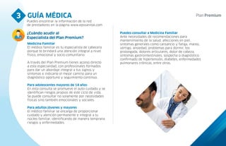 GUÍA MÉDICA
3
Puedes encontrar la información de la red
de prestadores en la página www.epssanitas.com
¿Cuándo acudir al
Especialista del Plan Premium?
Medicina Familiar
El médico familiar es tu especialista de cabecera
porque te brindará una atención integral a nivel
físico, emocional y socio-comunitario.
A través del Plan Premium tienes acceso directo
a esta especialidad, con profesionales formados
para dar un abordaje integral a tus signos y
síntomas e indicarte el mejor camino para un
diagnóstico oportuno y seguimiento continuo.
Para adolescentes mayores de 14 años
En esta consulta se promueve el auto-cuidado y se
identifican riesgos propios de este ciclo de vida.
Se puede consultar no solamente por necesidades
físicas sino también emocionales y sociales.
Para adultos jóvenes y mayores
El médico familiar se encarga de proporcionar
cuidado y atención permanente e integral a tu
núcleo familiar, identificando de manera temprana
riesgos y enfermedades.
Puedes consultar a Medicina Familiar
Ante necesidades de recomendaciones para
mantenimiento de la salud, afecciones en piel,
síntomas generales como cansancio y fatiga, mareo,
vértigo, ansiedad, problemas para dormir, tos
prolongada, dolores articulares, dolor de cabeza,
síntomas gastrointestinales, sospecha o diagnóstico
confirmado de hipertensión, diabetes, enfermedades
pulmonares crónicas, entre otras.
 
