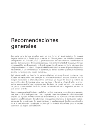 11
Esta guía breve incluye aquellos aspectos que deben ser contemplados de manera
imprescindible en el diseño y ejecución de un Plan de protección de colecciones ante
emergencias. No obstante, dada la gran diversidad de características y circunstancias
propias de los museos, debe ser interpretada con cierta flexibilidad. Es decir, si bien es
recomendable un determinado orden de actuación, el trabajo no debe interrumpirse
obligatoriamente a la espera de que se concluya un aspecto antes de pasar al siguiente.
Al contrario, si las circunstancias lo permiten, se deberá avanzar y retomar cuando sea
posible ese aspecto que quedó pendiente.
Del mismo modo, en función de las necesidades y recursos de cada centro, se prio-
rizarán las actuaciones. Por ejemplo, no se trata de elaborar listados extensos de los
riesgos potenciales o listas exhaustivas con todas las piezas del museo y su nivel de
protección, sino de trabajar sobre una cantidad reducida y eficaz de ellas y priori-
zarlas tras una cuidadosa jerarquización. También, se podrá trabajar con conjuntos
de piezas como entidad a valorar, si sus características así lo requieren, en vez de
con piezas aisladas.
Como consecuencia del trabajo en el Plan pueden alcanzarse otros objetivos secunda-
rios, que no deben despreciarse, tanto tangibles como intangibles (fortalecimiento del
espíritu de equipo, modificaciones en la distribución de espacios y de movimientos
internos, establecimiento de relaciones con agentes externos a la institución, optimi-
zación de las condiciones de mantenimiento o localización de los bienes culturales,
etc.). Si bien, estos no constituyen en principio el objetivo a satisfacer, proporcionarán
ocasiones de mejora para el futuro.
Recomendaciones
generales
 