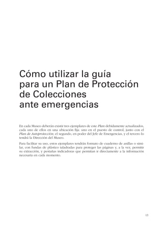 13
En cada Museo deberán existir tres ejemplares de este Plan debidamente actualizados,
cada uno de ellos en una ubicación fija: uno en el puesto de control, junto con el
Plan de Autoprotección; el segundo, en poder del Jefe de Emergencias, y el tercero lo
tendrá la Dirección del Museo.
Para facilitar su uso, estos ejemplares tendrán formato de cuaderno de anillas o simi-
lar, con fundas de plástico taladradas para proteger las páginas y, a la vez, permitir
su extracción, y pestañas indicadoras que permitan ir directamente a la información
necesaria en cada momento.
Cómo utilizar la guía
para un Plan de Protección
de Colecciones
ante emergencias
 