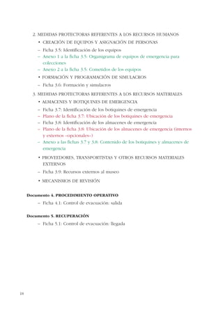 18
2. MEDIDAS PROTECTORAS REFERENTES A LOS RECURSOS HUMANOS
– Ficha 3.5: Identificación de los equipos
– Anexo 1 a la ficha 3.5: Organigrama de equipos de emergencia para
colecciones
– Anexo 2 a la ficha 3.5: Cometidos de los equipos
FORMACIÓN Y PROGRAMACIÓN DE SIMULACROS
– Ficha 3.6: Formación y simulacros
3. MEDIDAS PROTECTORAS REFERENTES A LOS RECURSOS MATERIALES
– Ficha 3.7: Identificación de los botiquines de emergencia
– Plano de la ficha 3.7: Ubicación de los botiquines de emergencia
– Ficha 3.8: Identificación de los almacenes de emergencia
– Plano de la ficha 3.8: Ubicación de los almacenes de emergencia (internos
y externos –opcionales–)
– Anexo a las fichas 3.7 y 3.8: Contenido de los botiquines y almacenes de
emergencia
PROVEEDORES, TRANSPORTISTAS Y OTROS RECURSOS MATERIALES
EXTERNOS
– Ficha 3.9: Recursos externos al museo
MECANISMOS DE REVISIÓN
Documento 4. PROCEDIMIENTO OPERATIVO
– Ficha 4.1: Control de evacuación: salida
Documento 5. RECUPERACIÓN
– Ficha 5.1: Control de evacuación: llegada
 