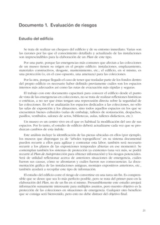 21
Documento 1. Evaluación de riesgos
Estudio del edificio
Se trata de realizar un chequeo del edificio y de su entorno inmediato. Varias son
las razones por las que el conocimiento detallado y actualizado de las instalaciones
son imprescindibles para la elaboración de un Plan de este tipo.
Por una parte, porque las emergencias más comunes que afectan a las colecciones
de un museo tienen su origen en el propio edificio: instalaciones, emplazamiento,
materiales constructivos, desgaste, mantenimiento, etc.; el edificio, en sí mismo, es
una protección (o, en el caso opuesto, una amenaza) para las colecciones.
Por la otra, porque llegado el caso de tener que trasladar parte de los fondos dentro
del propio edificio es necesario haber definido previamente cuáles son los espacios
internos más adecuados así como las rutas de evacuación más rápidas y seguras.
El trabajo con este documento capacitará para conocer el edificio desde el punto
de vista de las emergencias en colecciones, no se trata de realizar reflexiones históricas
o estéticas, a no ser que éstas tengan una repercusión directa sobre la seguridad de
las colecciones. En él se analizarán los espacios dedicados a las colecciones, no sólo
las salas de exposición y los almacenes, sino todos aquellos espacios en los que se
encuentren bienes culturales (salas de embalaje, talleres de restauración, despachos,
pasillos, vestíbulos, salones de actos, bibliotecas, aulas, talleres didácticos, etc.).
Un museo es un centro vivo en el que es habitual la modificación del uso de sus
espacios. Por lo tanto, el estudio de edificio deberá actualizarse cada vez que se pro-
duzcan cambios de esta índole.
Este análisis incluye la identificación de las piezas ubicadas en ellos (por ejemplo,
los museos que dispongan ya de “árboles topográficos” en su sistema documental
pueden recurrir a ellos para agilizar y contrastar esta labor; también será necesario
recurrir a los planos de las exposiciones temporales abiertas en ese momento). Se
contemplan también los sistemas de protección ya existentes (una vez más, se podrá
recurrir al Plan de Autoprotección para obtener información) y los riesgos potenciales.
Será de utilidad reflexionar acerca de anteriores situaciones de emergencia, cuáles
fueron sus causas, cómo se afrontaron y cuáles fueron sus consecuencias. La docu-
mentación gráfica de las instalaciones antiguas, montajes expositivos anteriores, etc.,
también ayudará a recopilar este tipo de información.
El estudio del edificio corre el riesgo de convertirse en una tarea sin fin. Es compren-
sible que se desee que sea lo más perfecto posible, pero se trata del primer paso en la
elaboración del Plan, no de un fin en sí mismo. Presumiblemente este estudio arrojará
información sumamente interesante para múltiples asuntos, pero nuestro objetivo es la
protección de las colecciones en situaciones de emergencia. Cualquier otro beneficio
que se consiga será bienvenido, pero esto no debe distraer del objetivo final.
 