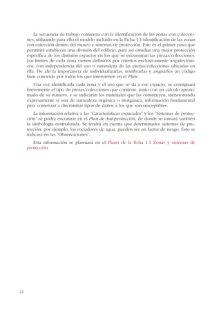 22
La secuencia de trabajo comienza con la identificación de las zonas con coleccio-
nes, utilizando para ello el modelo incluido en la Ficha 1.1 Identificación de las zonas
con colección dentro del museo y sistemas de protección. Este es el primer paso que
permitirá establecer una división del edificio, para así estudiar una mejor protección
específica de los distintos espacios en los que se encuentran las piezas/colecciones.
Los límites de cada zona vienen definidos por criterios exclusivamente arquitectóni-
cos, con independencia del uso o naturaleza de las piezas/colecciones ubicadas en
ella. De ahí la importancia de individualizarlas, nombrarlas y asignarles un código
bien conocido por todos los que intervienen en el Plan.
Una vez identificada cada zona y el uso que se da a ese espacio, se consignará
brevemente el tipo de piezas/colecciones que contiene, junto con un cálculo aproxi-
mado de su número, y se indicarán los materiales que las constituyen, mencionando
expresamente si son de naturaleza orgánica o inorgánica, información fundamental
para comenzar a discriminar tipos de daños a los que son susceptibles.
La información relativa a las “Características espaciales” y los “Sistemas de protec-
ción” se podrá encontrar en el Plan de Autoprotección, de donde se tomará también
la simbología normalizada. Se tendrá en cuenta que determinados sistemas de pro-
tección, por ejemplo, los rociadores de agua, pueden ser un factor de riesgo. Esto se
indicará en las “Observaciones”.
Esta información se plasmará en el Plano de la ficha 1.1 Zonas y sistemas de
protección.
 