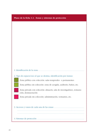 24
1. Identificación de la zona .................................................................................................................................................
2. Tipo de espacio/uso al que se destina, identificación por tramas:
Zona pública con colección: salas temporales o permanentes
Zona pública sin colección: zona de acogida, auditorio, baños, etc.
Zona privada con colección: almacén, sala de investigadores, restaura-
ción, desinsectación
Zona privada sin colección: administración, vestuarios, etc.
3. Accesos y vanos de cada una de las zonas ...............................................................................................
...................................................................................................................................................................................................................
...................................................................................................................................................................................................................
4. Sistemas de protección .....................................................................................................................................................
Plano de la ficha 1.1. Zonas y sistemas de protección
 