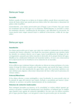 27
Daños por fuego
Incendio
Incluso cuando el fuego no se inicia en el mismo edificio, puede llevar asociada la pre-
sencia de humo denso que puede provocar daños sobre las colecciones y situaciones de
pánico entre el público.
Generalmente, a los daños provocados por el fuego y por el humo, hay que sumar
los resultantes del uso del agua en su extinción. Habitualmente va asociado a cortes
de suministro eléctrico –inutilización de elevadores– que dificultan la evacuación. Su
causa puede tener origen natural (rayo) o artificial (cortocircuito, colilla de un ciga-
rrillo).
Daños por agua
Inundación
Los daños provocados por el agua, que entra sin control ni contención en un espacio
ocupado por bienes culturales, van desde las reacciones químicas que pueden sufrir
los metales en contacto directo con el agua, hasta la proliferación de plagas de mi-
croorganismos, pasando por daños mecánicos derivados de la propia fuerza del agua.
Modifican las condiciones habituales de humedad relativa. A veces son consecuencia
de la intervención de los bomberos en la extinción de un incendio.
Maremoto
Si los edificios que contienen bienes culturales se ubican en zonas próximas a la costa,
existe el riesgo de daños causados por el agua marina, que puede dar lugar a efectos
similares a los de una inundación de agua dulce, pero las reacciones químicas son
más dañinas para algunas colecciones (aleaciones de base cobre) por la presencia de
cloruro sódico.
Goteras/filtraciones
Si los daños afectan a zonas restringidas o muy localizadas, la causa puede estar en
la entrada de agua del exterior (por tejado, fachada o ascendente por muros). Gene-
ralmente se asocian a un pobre mantenimiento de las instalaciones.
Sistemas de extinción inadecuados
Para extinguir incendios en museos, en la actualidad, se suelen utilizar agentes ga-
seosos o en polvo. Cuando las instalaciones son obsoletas, es habitual que se emplee
agua líquida como agente de extinción (sprinklers). En este caso, los daños causados
por el agua pueden llegar a ser tan graves como los provocados por un incendio.
 
