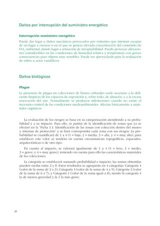 28
Daños por interrupción del suministro energético
Interrupción suministro energético
Puede dar lugar a daños mecánicos provocados por visitantes que intentan escapar
de un lugar a oscuras o en el que se genera elevada concentración del contenido de
CO2
ambiental, dando lugar a sensación de irrespirabilidad. Puede provocar alteracio-
nes considerables en las condiciones de humedad relativa y temperatura con graves
consecuencias para objetos muy sensibles. Puede ser aprovechado para la realización
de robos u actos vandálicos.
Daños biológicos
Plagas
La presencia de plagas en colecciones de bienes culturales suele asociarse a la defi-
ciente limpieza de los espacios de exposición y, sobre todo, de almacén, y a la escasa
renovación del aire. Normalmente se producen infestaciones cuando no existe el
necesario control de las condiciones medioambientales. Afectan básicamente a mate-
riales orgánicos.
La evaluación de los riesgos se basa en su categorización atendiendo a su proba-
bilidad y a su impacto. Para ello, se partirá de la identificación de zonas que ya se
efectuó en la “Ficha 1.1. Identificación de las zonas con colección dentro del museo
y sistemas de protección” y se hará corresponder cada zona con sus riesgos. La pro-
babilidad se cuantificará de 1 a 4 (1 = baja; 2 = media; 3 = alta, y 4 = muy alta); para
establecer este valor se tendrán en cuenta circunstancias topográficas, espaciales,
arquitectónicas o de otro tipo.
En cuanto al impacto, se valorará igualmente de 1 a 4 (1 = leve; 2 = medio;
3 = grave; y 4 = muy grave), teniendo en cuenta para ello las características materiales
de las colecciones.
La categoría se establecerá sumando probabilidad e impacto; las sumas obtenidas
pueden oscilar entre 2 y 8. Estos resultados se agruparán en 4 categorías: Categoría 4
(valor de la suma de 2 a 3); Categoría 3 (valor de la suma de 4 a 5); Categoría 2 (valor
de la suma de 6 a 7), y Categoría 1 (valor de la suma igual a 8), siendo la categoría 4
la de menos gravedad y la 1 la más grave.
 