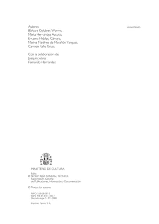 Edita:
© SECRETARÍA GENERAL TÉCNICA
Subdirección General
de Publicaciones, Información y Documentación
© Textos: los autores
NIPO: 551-08-087-5
ISBN: 978-84-8181-380-7
Depósito legal: 51.971-2008
Imprime: Fareso, S. A.
MINISTERIO DE CULTURA
www.mcu.esAutoras:
Bárbara Culubret Worms,
Marta Hernández Azcutia,
Encarna Hidalgo Cámara,
Marina Martínez de Marañón Yanguas,
Carmen Rallo Gruss.
Con la colaboración de:
Joaquín Juárez
Fernando Hernández
NIPO: 551-10-031-8 (Publicación electrónica)
 