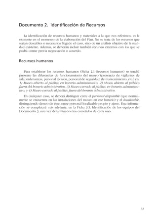 33
Documento 2. Identificación de Recursos
La identificación de recursos humanos y materiales a la que nos referimos, es la
existente en el momento de la elaboración del Plan. No se trata de los recursos que
serían deseables o necesarios llegado el caso, sino de un análisis objetivo de la reali-
dad existente. Además, se deberán incluir también recursos externos con los que se
podrá contar previa negociación o acuerdo.
Recursos humanos
Para establecer los recursos humanos (Ficha 2.1 Recursos humanos) se tendrá
presente las diferencias de funcionamiento del museo (presencia de vigilantes de
sala, ordenanzas, personal técnico, personal de seguridad, de mantenimiento, etc.) en:
1) Museo abierto al público en horario administrativo, 2) Museo abierto al público
fuera del horario administrativo, 3) Museo cerrado al público en horario administra-
tivo, y 4) Museo cerrado al público fuera del horario administrativo.
En cualquier caso, se deberá distinguir entre el personal disponible (que normal-
mente se encuentra en las instalaciones del museo en ese horario) y el localizable,
distinguiendo dentro de éste, entre personal localizable propio y ajeno. Esta informa-
ción se completará más adelante, en la Ficha 3.5. Identificación de los equipos del
Documento 3, una vez determinados los cometidos de cada uno.
 