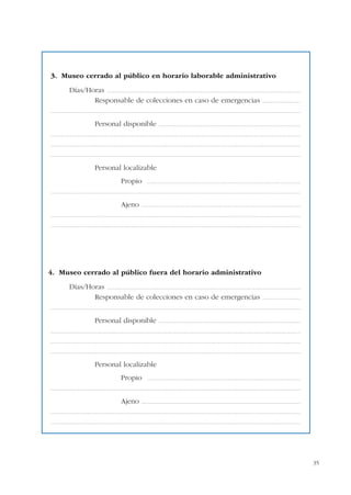 35
3. Museo cerrado al público en horario laborable administrativo
Días/Horas ...........................................................................................................................................................................
Responsable de colecciones en caso de emergencias ..................................
............................................................................................................................................................................................................................
Personal disponible .............................................................................................................................
............................................................................................................................................................................................................................
............................................................................................................................................................................................................................
............................................................................................................................................................................................................................
Personal localizable
Propio .......................................................................................................................................
............................................................................................................................................................................................................................
Ajeno ............................................................................................................................................
............................................................................................................................................................................................................................
............................................................................................................................................................................................................................
4. Museo cerrado al público fuera del horario administrativo
Días/Horas ...........................................................................................................................................................................
Responsable de colecciones en caso de emergencias ..................................
............................................................................................................................................................................................................................
Personal disponible .............................................................................................................................
............................................................................................................................................................................................................................
............................................................................................................................................................................................................................
............................................................................................................................................................................................................................
Personal localizable
Propio .......................................................................................................................................
............................................................................................................................................................................................................................
Ajeno ............................................................................................................................................
............................................................................................................................................................................................................................
............................................................................................................................................................................................................................
 