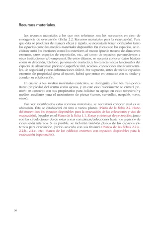 36
Recursos materiales
Los recursos materiales a los que nos referimos son los necesarios en caso de
emergencia de evacuación (Ficha 2.2. Recursos materiales para la evacuación). Para
que ésta se produzca de manera eficaz y rápida, se necesitaría tener localizados tanto
los espacios como los medios materiales disponibles. En el caso de los espacios, se in-
cluirán tanto los interiores como los exteriores al museo (puede tratarse de almacenes
externos, otros espacios de exposición, etc., así como de espacios pertenecientes a
otras instituciones y/o empresas). De estos últimos, se necesita conocer datos básicos
como su dirección, teléfono, personas de contacto, y las características funcionales del
espacio de almacenaje previsto (superficie útil, accesos, condiciones medioambienta-
les, de seguridad y otras informaciones útiles). Por supuesto, antes de incluir espacios
externos de propiedad ajena al museo, habrá que entrar en contacto con su titular y
acordar su colaboración.
En cuanto a los medios materiales existentes, se distinguirá entre los transportes
(tanto propiedad del centro como ajenos, y en este caso nuevamente se entrará pri-
mero en contacto con sus propietarios para solicitar su apoyo en caso necesario) y
medios auxiliares para el movimiento de piezas (carros, carretillas, traspalés, toros,
otros).
Una vez identificados estos recursos materiales, se necesitará conocer cuál es su
ubicación. Ésta se establecerá en uno o varios planos (Plano de la ficha 2.2. Plano
del museo con los espacios disponibles para la evacuación de las colecciones y vías de
evacuación), basados en el Plano de la ficha 1.1. Zonas y sistemas de protección, junto
con las circulaciones desde estas zonas con piezas/colecciones hasta los espacios de
evacuación internos. Si es posible, se incluirán también planos de los espacios ex-
ternos para evacuación, previo acuerdo con sus titulares (Planos de las fichas 2.2.a.,
2.2.b., 2.2.c., etc.; Planos de los edificios externos con espacios disponibles para la
evacuación (opcionales).
 