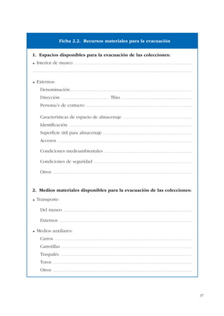 37
1. Espacios disponibles para la evacuación de las colecciones:
Interior de museo ...................................................................................................................................................................
.............................................................................................................................................................................................................................
Externos:
Denominación.........................................................................................................................................................................
Dirección ................................................................. Tfno ..................................................................................................
Persona/s de contacto ...................................................................................................................................................
Características de espacio de almacenaje ................................................................................................
Identificación ..........................................................................................................................................................................
Superficie útil para almacenaje ...........................................................................................................................
Accesos ..........................................................................................................................................................................................
Condiciones medioambientales ..........................................................................................................................
Condiciones de seguridad ........................................................................................................................................
Otros ................................................................................................................................................................................................
2. Medios materiales disponibles para la evacuación de las colecciones:
Transporte:
Del museo .................................................................................................................................................................................
Externos .......................................................................................................................................................................................
Medios auxiliares:
Carros ..............................................................................................................................................................................................
Carretillas ....................................................................................................................................................................................
Traspalés ......................................................................................................................................................................................
Toros ................................................................................................................................................................................................
Otros ................................................................................................................................................................................................
Ficha 2.2. Recursos materiales para la evacuación
 