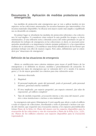 41
Documento 3. Aplicación de medidas protectoras ante
emergencias
Las medidas de protección ante emergencias que se van a aplicar inciden en tres
aspectos: en las colecciones amenazadas, los recursos humanos que intervendrán y los
recursos materiales disponibles. Su eficacia será mayor cuanto más amplio y equilibrado
sea su desarrollo en conjunto.
En primer lugar se abordarán las medidas de protección referentes a las coleccio-
nes, lo cual implica: 1) considerar cómo reducir lo más posible los riesgos, es decir,
minimizarlos; 2) una reflexión seria y detenida acerca del orden prioritario en que se
abordarán los trabajos de emergencia en las colecciones; es decir, es necesario jerar-
quizarlas atendiendo a su importancia (criterio siempre polémico) y a las expectativas
realistas de su salvamento; y 3) establecer unas fichas identificativas de los bienes que
permitan trabajar con ellos de manera segura. Pero antes, definiremos qué se enten-
derá por “situaciones de emergencia”.
Definición de las situaciones de emergencia
Ahora se establecerán unos criterios mínimos para trazar el perfil básico de las
emergencias y se definirán su alcance, medidas y procedimientos de actuación. Se
manejarán tres tipos de emergencia que se valorarán del 1 al 3, siendo 3 la menos
grave y 1 la de mayor gravedad. Los criterios para ésta valoración serán:
1. Amenaza detectada.
2. Magnitud.
3. El personal implicado: ¿parte del personal?, ¿todo el personal?, ¿sólo personal
interno?, ¿personal externo también?
4. El área implicada: ¿un espacio pequeño?, ¿un espacio extenso?, ¿las salas de
exposición?, ¿el edificio completo?
5. Tipo de medida requerida: ¿evacuación interna a otra zona del museo?, ¿exte-
rior a otras instalaciones o incluso a otra institución?
La emergencia más grave (Emergencia 1) será aquella que afecte a todo el edificio
o todo el espacio de colecciones, movilizando a todo el personal e incluso con ayu-
da del exterior, que requerirá una evacuación externa a los espacios preestablecidos
(véase Plano de la ficha 2.2. Plano del museo con los espacios disponibles para la
evacuación de las colecciones y vías de evacuación y Plano de la ficha 2.2.a., 2.2.b.,
etc. Planos de los edificios externos con espacios disponibles para la evacuación
(opcionales)).
 