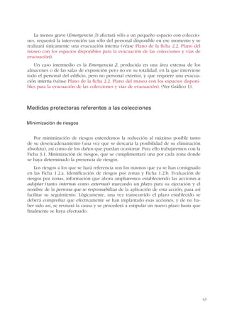 43
La menos grave (Emergencia 3) afectará sólo a un pequeño espacio con coleccio-
nes, requerirá la intervención tan sólo del personal disponible en ese momento y se
realizará únicamente una evacuación interna (véase Plano de la ficha 2.2. Plano del
museo con los espacios disponibles para la evacuación de las colecciones y vías de
evacuación).
Un caso intermedio es la Emergencia 2, producida en una área extensa de los
almacenes o de las salas de exposición pero no en su totalidad, en la que interviene
todo el personal del edificio, pero no personal exterior, y que requiere una evacua-
ción interna (véase Plano de la ficha 2.2. Plano del museo con los espacios disponi-
bles para la evacuación de las colecciones y vías de evacuación). (Ver Gráfico 1).
Medidas protectoras referentes a las colecciones
Minimización de riesgos
Por minimización de riesgos entendemos la reducción al máximo posible tanto
de su desencadenamiento (una vez que se descarta la posibilidad de su eliminación
absoluta), así como de los daños que puedan ocasionar. Para ello trabajaremos con la
Ficha 3.1. Minimización de riesgos, que se cumplimentará una por cada zona donde
se haya determinado la presencia de riesgos.
Los riesgos a los que se hará referencia son los mismos que ya se han consignado
en las Ficha 1.2.a. Identificación de riesgos por zonas y Ficha 1.2.b. Evaluación de
riesgos por zonas, información que ahora ampliaremos estableciendo las acciones a
adoptar (tanto internas como externas) marcando un plazo para su ejecución y el
nombre de la persona que se responsabiliza de la aplicación de esta acción, para así
facilitar su seguimiento. Lógicamente, una vez transcurrido el plazo establecido se
deberá comprobar que efectivamente se han implantado esas acciones, y de no ha-
ber sido así, se revisará la causa y se procederá a estipular un nuevo plazo hasta que
finalmente se haya efectuado.
 