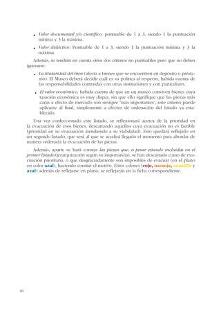 46
Valor documental y/o científico: puntuable de 1 a 3, siendo 1 la puntuación
mínima y 3 la máxima.
Valor didáctico: Puntuable de 1 a 3, siendo 1 la puntuación mínima y 3 la
máxima.
Además, se tendrán en cuenta otros dos criterios no puntuables pero que no deben
ignorarse:
La titularidad del bien (afecta a bienes que se encuentren en depósito o présta-
mo). El Museo deberá decidir cuál es su política al respecto, habida cuenta de
las responsabilidades contraídas con otras instituciones y con particulares.
El valor económico: habida cuenta de que en un museo conviven bienes cuya
tasación económica es muy dispar, sin que ello signifique que las piezas más
caras a efecto de mercado son siempre “más importantes”, este criterio puede
aplicarse al final, simplemente a efectos de ordenación del listado ya esta-
blecido.
Una vez confeccionado este listado, se reflexionará acerca de la prioridad en
la evacuación de esos bienes, descartando aquellos cuya evacuación no es factible
(prioridad en su evacuación atendiendo a su viabilidad). Esto quedará reflejado en
un segundo listado, que será al que se acudirá llegado el momento para abordar de
manera ordenada la evacuación de las piezas.
Además, aparte se hará constar las piezas que, a pesar estando incluidas en el
primer listado (jerarquización según su importancia), se han descartado como de eva-
cuación prioritaria, o que desgraciadamente son imposibles de evacuar (en el plano
en color azul), haciendo constar el motivo. Estos colores (rojo, naranja, amarillo y
azul) además de reflejarse en plano, se reflejarán en la ficha correspondiente.
 