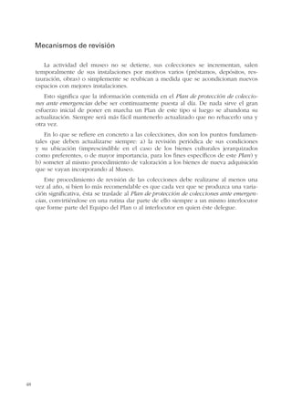 48
Mecanismos de revisión
La actividad del museo no se detiene, sus colecciones se incrementan, salen
temporalmente de sus instalaciones por motivos varios (préstamos, depósitos, res-
tauración, obras) o simplemente se reubican a medida que se acondicionan nuevos
espacios con mejores instalaciones.
Esto significa que la información contenida en el Plan de protección de coleccio-
nes ante emergencias debe ser continuamente puesta al día. De nada sirve el gran
esfuerzo inicial de poner en marcha un Plan de este tipo si luego se abandona su
actualización. Siempre será más fácil mantenerlo actualizado que no rehacerlo una y
otra vez.
En lo que se refiere en concreto a las colecciones, dos son los puntos fundamen-
tales que deben actualizarse siempre: a) la revisión periódica de sus condiciones
y su ubicación (imprescindible en el caso de los bienes culturales jerarquizados
como preferentes, o de mayor importancia, para los fines específicos de este Plan) y
b) someter al mismo procedimiento de valoración a los bienes de nueva adquisición
que se vayan incorporando al Museo.
Este procedimiento de revisión de las colecciones debe realizarse al menos una
vez al año, si bien lo más recomendable es que cada vez que se produzca una varia-
ción significativa, ésta se traslade al Plan de protección de colecciones ante emergen-
cias, convirtiéndose en una rutina dar parte de ello siempre a un mismo interlocutor
que forme parte del Equipo del Plan o al interlocutor en quien éste delegue.
 
