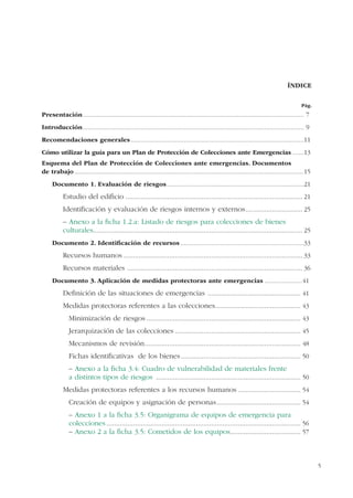 5
ÍNDICE
Presentación................................................................................................................................. 7
Introducción................................................................................................................................. 9
Recomendaciones generales.....................................................................................................11
Cómo utilizar la guía para un Plan de Protección de Colecciones ante Emergencias.......13
Esquema del Plan de Protección de Colecciones ante emergencias. Documentos
de trabajo......................................................................................................................................15
Documento 1. Evaluación de riesgos................................................................................21
Estudio del ediﬁcio ............................................................................................. 21
Identiﬁcación y evaluación de riesgos internos y externos.............................. 25
– Anexo a la ﬁcha 1.2.a: Listado de riesgos para colecciones de bienes
culturales.............................................................................................................. 25
Documento 2. Identiﬁcación de recursos ........................................................................33
Recursos humanos .............................................................................................. 33
Recursos materiales ............................................................................................ 36
Documento 3. Aplicación de medidas protectoras ante emergencias ......................41
Deﬁnición de las situaciones de emergencias ................................................. 41
Medidas protectoras referentes a las colecciones............................................. 43
Minimización de riesgos ................................................................................. 43
Jerarquización de las colecciones .................................................................. 45
Mecanismos de revisión.................................................................................. 48
Fichas identiﬁcativas de los bienes............................................................... 50
– Anexo a la ﬁcha 3.4: Cuadro de vulnerabilidad de materiales frente
a distintos tipos de riesgos ............................................................................ 50
Medidas protectoras referentes a los recursos humanos ................................. 54
Creación de equipos y asignación de personas............................................ 54
– Anexo 1 a la ﬁcha 3.5: Organigrama de equipos de emergencia para
colecciones ...................................................................................................... 56
– Anexo 2 a la ﬁcha 3.5: Cometidos de los equipos..................................... 57
Pág.
 