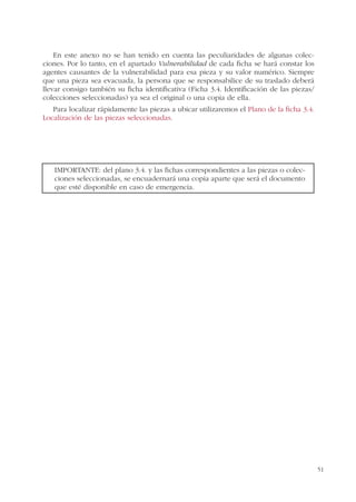 51
En este anexo no se han tenido en cuenta las peculiaridades de algunas colec-
ciones. Por lo tanto, en el apartado Vulnerabilidad de cada ficha se hará constar los
agentes causantes de la vulnerabilidad para esa pieza y su valor numérico. Siempre
que una pieza sea evacuada, la persona que se responsabilice de su traslado deberá
llevar consigo también su ficha identificativa (Ficha 3.4. Identificación de las piezas/
colecciones seleccionadas) ya sea el original o una copia de ella.
Para localizar rápidamente las piezas a ubicar utilizaremos el Plano de la ficha 3.4.
Localización de las piezas seleccionadas.
IMPORTANTE: del plano 3.4. y las fichas correspondientes a las piezas o colec-
ciones seleccionadas, se encuadernará una copia aparte que será el documento
que esté disponible en caso de emergencia.
 