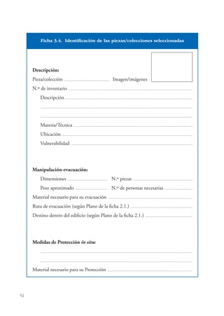 52
Descripción:
Pieza/colección .................................................................. Imagen/imágenes
N.º de inventario ..................................................................................................................................................................................
Descripción ......................................................................................................................................................................................
..........................................................................................................................................................................................................................
..........................................................................................................................................................................................................................
Materia/Técnica ...........................................................................................................................................................................
Ubicación ...........................................................................................................................................................................................
Vulnerabilidad ...............................................................................................................................................................................
Manipulación-evacuación:
Dimensiones ......................................................... N.º piezas ......................................................................................
Peso aproximado .............................................. N.º de personas necesarias .........................................
Material necesario para su evacuación ..........................................................................................................................
Ruta de evacuación (según Plano de la ﬁcha 2.1.) .........................................................................................
Destino dentro del ediﬁcio (según Plano de la ﬁcha 2.1.) ....................................................................
Medidas de Protección in situ:
..........................................................................................................................................................................................................................
..........................................................................................................................................................................................................................
Material necesario para su Protección ..........................................................................................................................
Ficha 3.4. Identificación de las piezas/colecciones seleccionadas
 