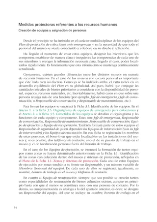 54
Medidas protectoras referentes a los recursos humanos
Creación de equipos y asignación de personas
Desde el principio se ha insistido en el carácter multidisciplinar de los equipos del
Plan de protección de colecciones ante emergencias y en la necesidad de que todo el
personal del museo se sienta concernido y colabore en su diseño y aplicación.
Ha llegado el momento de crear estos equipos, designar los miembros que los
componen, establecer de manera clara e inequívoca las competencias de cada uno de
sus miembros y recoger la información necesaria para, llegado el caso, poder locali-
zarlos rápidamente. Es fundamental que esta información se mantenga continuamente
actualizada.
Ciertamente, existen grandes diferencias entre los distintos museos en materia
de recursos humanos. En el caso de los museos con escaso personal es importante
que éste mida bien sus fuerzas. Como ya se ha indicado arriba, el éxito radica en un
desarrollo equilibrado del Plan en su globalidad. Así pues, habrá que conjugar las
cantidades iniciales de bienes prioritarios a considerar con la disponibilidad de perso-
nal, espacios, recursos materiales, etc. Inevitablemente, habrá casos en que sobre una
persona recaiga más de una función (por ejemplo, Jefe de emergencia y Jefe de comu-
nicación, o Responsable de conservación y Responsable de mantenimiento, etc.).
Para formar los equipos se empleará la Ficha 3.5. Identificación de los equipos. En el
Anexo 1. a la ficha 3.5. Organigrama de equipos de emergencia para colecciones y
el Anexo 2. a la ficha 3.5. Cometidos de los equipos se detallan el organigrama y las
funciones de cada equipo y componente. Éstas son: Jefe de emergencia, Responsable
de comunicación, Responsable de mantenimiento, Responsable de conservación, Equi-
po de ejecución y Equipo de recuperación. También formará parte de estos equipos el
Responsable de seguridad de quien dependen los Equipos de intervención (con su Jefe
de intervención) y los Equipos de evacuación. En esta ficha se registrarán los nombres
de estas personas, el horario en que están localizables en las instalaciones del mu-
seo y, si es posible, dos teléfonos de contacto: uno el de su puesto de trabajo en el
museo y el de localización personal fuera del horario de trabajo.
En el caso de los Equipos de ejecución, se intentará la formación de tantos equi-
pos como zonas se hayan determinado anteriormente en la Ficha 1.1. Identificación
de las zonas con colección dentro del museo y sistemas de protección, reflejadas en
el Plano de la ficha 1.1. Zonas y sistemas de protección. Cada uno de estos Equipos
de ejecución por zonas tendrán a su frente un Responsable, y un número variable de
Miembros (personal del equipo). De cada uno de ellos se registrará, igualmente, su
nombre, horario de trabajo en el museo y teléfonos de contacto.
En cuanto al Equipo de recuperación, siempre que sea posible se crearán tantos
como especialidades de restauración de bienes culturales existen, aunque en princi-
pio basta con que al menos se constituya uno, con una persona de contacto. Por lo
demás, su cumplimentación es análoga a la del apartado anterior, es decir, se designa
un Responsable del equipo, del que se incluye su nombre, horario de trabajo en el
 