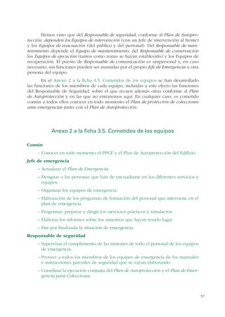 57
Hemos visto que del Responsable de seguridad, conforme al Plan de Autopro-
tección, dependen los Equipos de intervención (con un Jefe de intervención al frente)
y los Equipos de evacuación (del público y del personal). Del Responsable de man-
tenimiento depende el Equipo de mantenimiento; del Responsable de conservación
los Equipos de ejecución (tantos como zonas se hayan establecido) y los Equipos de
recuperación. El puesto de Responsable de comunicación es unipersonal y, en caso
necesario, sus funciones pueden ser asumidas por el propio Jefe de Emergencia u otra
persona del equipo.
En el Anexo 2 a la ficha 3.5. Cometidos de los equipos se han desarrollado
las funciones de los miembros de cada equipo, incluidas a este efecto las funciones
del Responsable de Seguridad, sobre el que recaen además otras conforme al Plan
de Autoprotección y en las que no entraremos aquí. En cualquier caso, es cometido
común a todos ellos conocer en todo momento el Plan de protección de colecciones
ante emergencias junto con el Plan de Autoprotección.
Anexo 2 a la ficha 3.5. Cometidos de los equipos
Común
– Conocer en todo momento el PPCE y el Plan de Autoprotección del Edificio.
Jefe de emergencia
– Actualizar el Plan de Emergencia.
– Designar a las personas que han de encuadrarse en los diferentes servicios y
equipos.
– Organizar los equipos de emergencia.
– Elaboración de los programas de formación del personal que interviene en el
plan de emergencia.
– Programar, preparar y dirigir los ejercicios prácticos y simulacros.
– Elaborar los informes sobre los siniestros que hayan tenido lugar.
– Dar por finalizada la situación de emergencia.
Responsable de seguridad
– Supervisar el cumplimiento de las misiones de todo el personal de los equipos
de emergencia.
– Proveer a todos los miembros de los equipos de emergencia de los manuales
e instrucciones parciales de seguridad que se vayan elaborando.
– Coordinar la ejecución conjunta del Plan de Autoprotección y el Plan de Emer-
gencia para Colecciones.
 