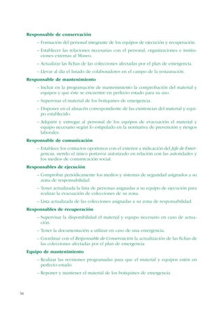 58
Responsable de conservación
– Formación del personal integrante de los equipos de ejecución y recuperación.
– Establecer las relaciones necesarias con el personal, organizaciones e institu-
ciones externas al Museo.
– Actualizar las fichas de las colecciones afectadas por el plan de emergencia.
– Llevar al día el listado de colaboradores en el campo de la restauración.
Responsable de mantenimiento
– Incluir en la programación de mantenimiento la comprobación del material y
equipos y que éste se encuentre en perfecto estado para su uso.
– Supervisar el material de los botiquines de emergencia.
– Disponer en el almacén correspondiente de las existencias del material y equi-
po establecido.
– Adquirir y entregar al personal de los equipos de evacuación el material y
equipo necesario según lo estipulado en la normativa de prevención y riesgos
laborales.
Responsable de comunicación
– Establece los contactos oportunos con el exterior a indicación del Jefe de Emer-
gencia, siendo el único portavoz autorizado en relación con las autoridades y
los medios de comunicación social.
Responsables de ejecución
– Comprobar periódicamente los medios y sistemas de seguridad asignados a su
zona de responsabilidad.
– Tener actualizada la lista de personas asignadas a su equipo de ejecución para
realizar la evacuación de colecciones de su zona.
– Lista actualizada de las colecciones asignadas a su zona de responsabilidad.
Responsables de recuperación
– Supervisar la disponibilidad el material y equipo necesario en caso de actua-
ción.
– Tener la documentación a utilizar en caso de una emergencia.
– Coordinar con el Responsable de Conservación la actualización de las fichas de
las colecciones afectadas por el plan de emergencia.
Equipo de mantenimiento
– Realizar las revisiones programadas para que el material y equipos estén en
perfecto estado.
– Reponer y mantener el material de los botiquines de emergencia.
 