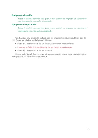 59
Equipos de ejecución
– Tener el equipo personal listo para su uso cuando se requiera, en ocasión de
una emergencia, sea real o controlada.
Equipos de recuperación
– Tener el equipo personal listo para su uso cuando se requiera, en ocasión de
emergencia, sea esta real o controlada.
Para finalizar este apartado, indicar que los documentos imprescindibles que de-
ben figurar en el Plan de Autoprotección son:
Ficha 3.4. Identificación de las piezas/colecciones seleccionadas.
Plano de la ficha 3.4. Localización de las piezas seleccionadas.
Ficha 3.5. Identificación de los equipos.
El resto del Plan de Emergencias iría en documento aparte para estar disponible
siempre junto al Plan de Autoprotección.
 
