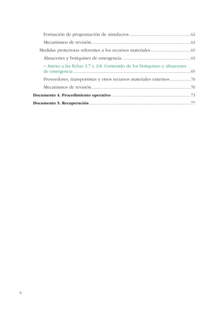 6
Formación de programación de simulacros ...................................................62
Mecanismos de revisión...................................................................................63
Medidas protectoras referentes a los recursos materiales .................................65
Almacenes y botiquines de emergencia .........................................................65
– Anexo a las ﬁchas 3.7 y 3.8: Contenido de los botiquines y almacenes
de emergencia..................................................................................................65
Proveedores, transportistas y otros recursos materiales externos .................70
Mecanismos de revisión...................................................................................70
Documento 4. Procedimiento operativo .........................................................................73
Documento 5. Recuperación..............................................................................................77
 