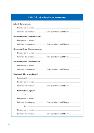 60
Jefe de Emergencia:
Horario en el Museo ...............................................................................................................................................
Teléfono de contacto .................................. Otro para fuera del Museo ....................................
Responsable de Comunicación:
Horario en el Museo ...............................................................................................................................................
Teléfono de contacto ................................... Otro para fuera del Museo ....................................
Responsable de Mantenimiento:
Horario en el Museo ...............................................................................................................................................
Teléfono de contacto .......................... Otro para fuera del Museo ....................................
Responsable de Conservación:
Horario en el Museo ...............................................................................................................................................
Teléfono de contacto .......................... Otro para fuera del Museo ....................................
Equipo de Ejecución Zona 1
Responsable ....................................................................................................................................................................
Horario en el Museo ...............................................................................................................................................
Teléfono de contacto .......................... Otro para fuera del Museo ....................................
Personal del equipo
1- .........................................................................................................................................................................
Horario en el Museo ...............................................................................................................................................
Teléfono de contacto .......................... Otro para fuera del Museo ....................................
2- .........................................................................................................................................................................
Horario en el Museo ...............................................................................................................................................
Teléfono de contacto .......................... Otro para fuera del Museo ....................................
Ficha 3.5. Identificación de los equipos
 