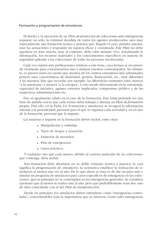 62
Formación y programación de simulacros
El diseño y la ejecución de un Plan de protección de colecciones ante emergencias
requiere, no sólo, la voluntad decidida de todos los agentes involucrados, sino muy
especialmente una formación teórica y práctica que, llegado el caso, permita automa-
tizar las actuaciones y responder de manera eficaz y coordinada. Este Plan no debe
quedarse en letra muerta, muy al contrario, debe estar siempre vivo, actualizando la
información, los recursos materiales y los conocimientos específicos en materia de
seguridad aplicada a las colecciones de todas las personas involucradas.
Cada vez existen más publicaciones relativas a este tema, cuya lectura se recomien-
da vivamente para concienciarnos más y mejorar nuestros conocimientos. No obstan-
te, es preciso tener en cuenta que muchos de los centros extranjeros más adelantados
poseen unas características de titularidad, gestión, financiación, etc., muy diferentes
a las nuestras. Hay que recordar, por ejemplo, las diferencias existentes entre museos
“a la americana” y museos “a la europea”, y esto incide directamente en la autonomía,
capacidad de iniciativa, agentes externos implicados, compromiso público y de las
respectivas administraciones etc.
Esto es igualmente válido en el caso de la Formación. Esta Guía pretende ser una
base de partida con la que cada centro debe trabajar y diseñar un Plan de formación
propio. Para ello, en la Ficha 3.6. Formación y simulacros se recogerá la información
referida a la periodicidad, personal para el que se organiza cada actividad y, en el caso
de la formación, personal que la imparte.
Las materias a impartir en la formación deben incluir, entre otras:
Manipulación y embalaje.
Tipos de riesgos y actuación.
Extinción de incendios.
Plan de emergencias.
Casos prácticos.
Y cualquier otra que cada museo, debido al carácter particular de las colecciones
que contenga, deba incluir.
Esta formación debe abordarse en su doble vertiente, teórica y práctica, lo cual
significa la programación de simulacros. La normativa establece la realización de si-
mulacros al menos una vez al año. De lo que ahora se trata es de dar un paso más y
diseñar un programa de simulacros para casos específicos de emergencia en las colec-
ciones, que en principio no se contemplan en las emergencias generales. Se considera
oportuno que al menos se realice uno al año, pero que preferiblemente sean dos, uno
de ellos coincidente con el del Plan de Autoprotección.
Desde un principio, los simulacros deben entenderse como “emergencias contro-
ladas”, concediéndoles toda la importancia que se merecen. Como tales emergencias
 