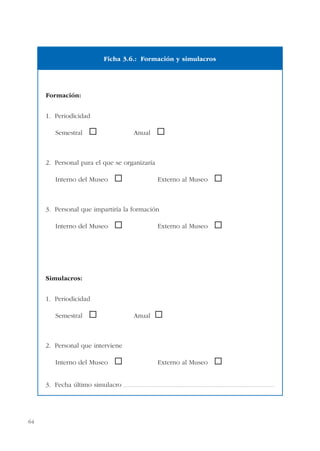 64
Formación:
1. Periodicidad
Semestral ® Anual ®
2. Personal para el que se organizaría
Interno del Museo ® Externo al Museo ®
3. Personal que impartiría la formación
Interno del Museo ® Externo al Museo ®
Simulacros:
1. Periodicidad
Semestral ® Anual ®
2. Personal que interviene
Interno del Museo ® Externo al Museo ®
3. Fecha último simulacro ..................................................................................................................................................
Ficha 3.6.: Formación y simulacros
 