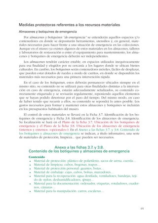 65
Medidas protectoras referentes a los recursos materiales
Almacenes y botiquines de emergencia
Por almacenes y botiquines “de emergencia” se entenderán aquellos espacios y/o
contenedores en donde se depositarán herramientas, utensilios y, en general, mate-
riales necesarios para hacer frente a una situación de emergencia en las colecciones.
Aunque en el museo ya existen algunos de estos materiales en los almacenes, talleres
y laboratorios de restauración o entre el equipamiento para mantenimiento, los alma-
cenes y botiquines de emergencia deberán ser independientes.
Los almacenes tendrán carácter estable, en espacios utilizados inequívocamente
para esa finalidad y elegidos por su cercanía a los lugares donde se ubican bienes
culturales. En cambio, los botiquines serán contenedores móviles, fáciles de desplazar,
que pueden estar dotados de ruedas a modo de carritos, en donde se dispondrán los
materiales más necesarios para una primera intervención rápida.
En el caso de los botiquines, estos deberán permanecer ubicados siempre en el
mismo sitio, su contenido no se utilizará para otras finalidades distintas a la interven-
ción en caso de emergencia, estarán adecuadamente señalizados, su contenido co-
rrectamente etiquetado y se revisarán regularmente, reponiendo aquellos elementos
que se hayan podido deteriorar por el paso del tiempo. Del mismo modo, en caso
de haber tenido que recurrir a ellos, su contenido se repondrá lo antes posible. Los
gastos necesarios para formar y mantener estos almacenes y botiquines se incluirán
en los presupuestos habituales del museo.
El control de estos materiales se llevará en la Ficha 3.7. Identificación de los bo-
tiquines de emergencia y Ficha 3.8. Identificación de los almacenes de emergencia.
Su localización se hará en el Plano de la ficha 3.7. Ubicación de los botiquines de
emergencia y el Plano de la ficha 3.8. Ubicación de los almacenes de emergencia
(internos y externos –opcionales–). En el Anexo a las fichas 3.7. y 3.8. Contenido de
los botiquines y almacenes de emergencia se indican, a título informativo, una serie
de materiales de protección, limpieza... que pueden ser necesarios.
Anexo a las fichas 3.7. y 3.8.
Contenido de los botiquines y almacenes de emergencia
Contenido
Material de protección: plástico de polietileno, sacos de arena, cuerda…
Material de limpieza: cubos, fregonas, trapos…
Material de protección personal: guantes, botas…
Material de embalaje: cajas, cubos, bolsas, marcadores…
Material para la recuperación: agua destilada, ventiladores, bandejas, teji-
do de nylon, deshumidificadores, sprays…
Material para la documentación: ordenador, etiquetas, rotuladores, cuader-
nos, cámaras…
Material para la manipulación: carros, escaleras…
 