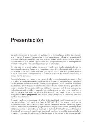 7
Las colecciones son la razón de ser del museo, si por cualquier motivo desaparecie-
sen, el museo desaparecería con ellas; podría transformarse, tal vez, en un centro cul-
tural que albergase actividades de muy variada índole, equipos interactivos, réplicas
de carácter didáctico, fondos digitalizados, etc., y seguiría cumpliendo una importante
función social, pero sería difícil reconocer en él un museo.
En esta guía no se contemplan los museos virtuales con fondos digitalizados en In-
ternet sino los museos físicos, con colecciones tangibles, valiosas con independencia
de su valor económico en el mercado, que siguen siendo atractivas para el público.
Si estas colecciones desapareciesen, o se vieran dañadas de manera irreversible, el
museo habría fracasado.
Desgraciadamente, las emergencias, caracterizadas por ser imprevisibles, siempre han
ocurrido y seguirán ocurriendo. Pueden tratarse de goteras inesperadas en las cubier-
tas del edificio, de la rotura de una cañería oculta que tarda horas o días en percibirse,
de amenazas procedentes del entorno inmediato, de una chispa eléctrica que salta du-
rante el montaje de una exposición, de catástrofes naturales o de la que seguramente
es la situación más temida: el incendio incontrolable, que no sólo pone en peligro la
vida de las personas, sino que además destruye todo a su paso. De ahí la necesidad
innegable de estar preparados para lo que venga, porque no es cierto que todo esté
perdido de antemano.
El marco en el que se encuadra este Plan de protección de colecciones ante emergen-
cias (en adelante Plan), es el Real Decreto 393/2007, de 23 de marzo, por el que se
aprueba la Norma Básica de Autoprotección de los centros, establecimientos y depen-
dencias dedicados a actividades que puedan dar origen a situaciones de emergencia;
en las disposiciones generales, se indica en el punto 1.2 “Concepto de Autoprotección.
Se entiende como autoprotección al sistema de acciones y medidas encaminadas a
prevenir y controlar los riesgos sobre las personas y los bienes, a dar respuesta ade-
Presentación
 
