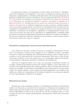 70
La información relativa a los botiquines se hará constar en la Ficha 3.7. Identifica-
ción de los botiquines de emergencia, en la que se consignará el mismo tipo de in-
formación: emplazamiento, contenido, fecha de revisión, las carencias detectadas y la
fecha de su reposición (cuando se produzca). Para la realización del Plano de la ficha
3.7. Ubicación de los botiquines de emergencia y del Plano de la ficha 3.8. Ubicación
de los almacenes de emergencia (internos y externos –opcionales–), basados en el
Plano de la ficha 1.1. Identificación de las zonas con colección dentro del museo y
sistemas de protección se utilizará, al igual que en otras ocasiones, material transpa-
rente que permita superponerlos. En la Ficha 3.8. Identificación de los almacenes de
emergencia se registrarán por separado los espacios internos y los espacios externos
dedicados a almacenes de emergencia, repitiendo su cumplimentación tantas veces
como sea necesario. En cada caso se especificará su emplazamiento, contenido, fecha
de revisión, las carencias detectadas y la fecha de su reposición (cuando se produzca).
En el caso de almacenes externos, ubicados en otros centros, se hará constar el nom-
bre del otro centro con el que se comparte.
Proveedores, transportistas y otros recursos materiales externos
En la Ficha 3.9. Recursos externos al museo se recogerá la información de con-
tacto con personas y empresas que, llegado el caso, facilitarán recursos, materiales
concretos y medios de transporte. Esta información se incluirá, como es lógico, previo
acuerdo y con la autorización de las personas interesadas. Dado que se trata de per-
sonal ajeno al Museo, con el que puede que no se mantengan contactos frecuentes,
es especialmente importante mantener actualizada esta información.
Esta ficha se registrará tantas veces como sea necesario el material o recurso en
cuestión, nombre de la empresa, persona de contacto, teléfono, correo electrónico, di-
rección y otras especificaciones que estimen oportunas. Este es el lugar adecuado para
incluir, por ejemplo, restauradores en plantilla de otras instituciones a los que poder
acudir con carácter urgente, o bien equipos de (ultra)congelación o de cualquier otra
índole que, dadas las características de los fondos existentes en cada museo, puedan
ser más especializados y difíciles de conseguir.
Mecanismos de revisión
Al igual que en los apartados anteriores, es fundamental actualizar la información
relativa a la ubicación y contenido de los almacenes y botiquines de emergencia. En
primer lugar, hay que insistir en que bajo ningún concepto se debe recurrir a los ma-
teriales depositados en ellos si no se trata de un caso de emergencia, pues se corre
el riesgo de que éstos queden desabastecidos, precisamente cuando más necesarios
puedan ser.
 