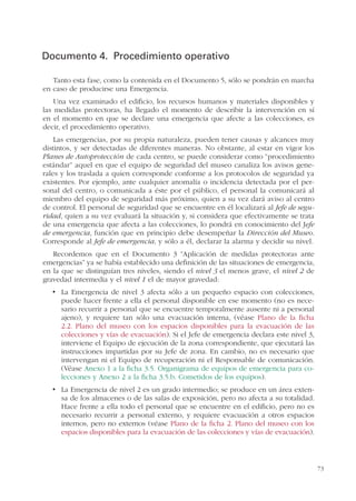 73
Documento 4. Procedimiento operativo
Tanto esta fase, como la contenida en el Documento 5, sólo se pondrán en marcha
en caso de producirse una Emergencia.
Una vez examinado el edificio, los recursos humanos y materiales disponibles y
las medidas protectoras, ha llegado el momento de describir la intervención en sí
en el momento en que se declare una emergencia que afecte a las colecciones, es
decir, el procedimiento operativo.
Las emergencias, por su propia naturaleza, pueden tener causas y alcances muy
distintos, y ser detectadas de diferentes maneras. No obstante, al estar en vigor los
Planes de Autoprotección de cada centro, se puede considerar como “procedimiento
estándar” aquel en que el equipo de seguridad del museo canaliza los avisos gene-
rales y los traslada a quien corresponde conforme a los protocolos de seguridad ya
existentes. Por ejemplo, ante cualquier anomalía o incidencia detectada por el per-
sonal del centro, o comunicada a éste por el público, el personal la comunicará al
miembro del equipo de seguridad más próximo, quien a su vez dará aviso al centro
de control. El personal de seguridad que se encuentre en él localizará al Jefe de segu-
ridad, quien a su vez evaluará la situación y, si considera que efectivamente se trata
de una emergencia que afecta a las colecciones, lo pondrá en conocimiento del Jefe
de emergencia, función que en principio debe desempeñar la Dirección del Museo.
Corresponde al Jefe de emergencia, y sólo a él, declarar la alarma y decidir su nivel.
Recordemos que en el Documento 3 “Aplicación de medidas protectoras ante
emergencias” ya se había establecido una definición de las situaciones de emergencia,
en la que se distinguían tres niveles, siendo el nivel 3 el menos grave, el nivel 2 de
gravedad intermedia y el nivel 1 el de mayor gravedad:
puede hacer frente a ella el personal disponible en ese momento (no es nece-
sario recurrir a personal que se encuentre temporalmente ausente ni a personal
ajeno), y requiere tan sólo una evacuación interna, (véase Plano de la ficha
2.2. Plano del museo con los espacios disponibles para la evacuación de las
colecciones y vías de evacuación). Si el Jefe de emergencia declara este nivel 3,
interviene el Equipo de ejecución de la zona correspondiente, que ejecutará las
instrucciones impartidas por su Jefe de zona. En cambio, no es necesario que
intervengan ni el Equipo de recuperación ni el Responsable de comunicación.
(Véase Anexo 1 a la ficha 3.5. Organigrama de equipos de emergencia para co-
lecciones y Anexo 2 a la ficha 3.5.b. Cometidos de los equipos).
-
sa de los almacenes o de las salas de exposición, pero no afecta a su totalidad.
Hace frente a ella todo el personal que se encuentre en el edificio, pero no es
necesario recurrir a personal externo, y requiere evacuación a otros espacios
internos, pero no externos (véase Plano de la ficha 2. Plano del museo con los
espacios disponibles para la evacuación de las colecciones y vías de evacuación).
 