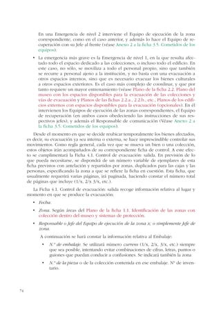 74
En una Emergencia de nivel 2 interviene el Equipo de ejecución de la zona
correspondiente, como en el caso anterior, y además lo hace el Equipo de re-
cuperación con su Jefe al frente (véase Anexo 2 a la ficha 3.5. Cometidos de los
equipos).
-
tado todo el espacio dedicado a las colecciones, o incluso todo el edificio. En
este caso, no sólo, se moviliza a todo el personal propio, sino que también
se recurre a personal ajeno a la institución, y no basta con una evacuación a
otros espacios internos, sino que es necesario evacuar los bienes culturales
a otros espacios exteriores. Es el caso más complejo de coordinar, y que por
tanto requiere un mayor entrenamiento (véase Plano de la ficha 2.2. Plano del
museo con los espacios disponibles para la evacuación de las colecciones y
vías de evacuación y Planos de las fichas 2.2.a., 2.2.b., etc., Planos de los edifi-
cios externos con espacios disponibles para la evacuación (opcionales). En él
intervienen los Equipos de ejecución de las zonas correspondientes, el Equipo
de recuperación (en ambos casos obedeciendo las instrucciones de sus res-
pectivos jefes), y además el Responsable de comunicación (Véase Anexo 2 a
la ficha 3.5. Cometidos de los equipos).
Desde el momento en que se decide reubicar temporalmente los bienes afectados,
es decir, su evacuación ya sea interna o externa, se hace imprescindible controlar sus
movimientos. Como regla general, cada vez que se mueva un bien o una colección,
estos objetos irán acompañados de su correspondiente ficha de control. A este efec-
to se cumplimentará la Ficha 4.1. Control de evacuación: salida. En previsión de lo
que pueda necesitarse, se dispondrá de un número variable de ejemplares de esta
ficha previstos con antelación y repartidos por zonas, duplicados para las cajas y las
personas, especificando la zona a que se refiere la ficha en cuestión. Esta ficha, que
usualmente requerirá varias páginas, irá paginada, haciendo constar el número total
de páginas que incluye (1/x, 2/x 3/x, etc.).
La Ficha 4.1. Control de evacuación: salida recoge información relativa al lugar y
momento en que se produce la evacuación:
Fecha.
Zona. Según áreas del Plano de la ficha 1.1. Identificación de las zonas con
colección dentro del museo y sistemas de protección.
Responsable o Jefe del Equipo de ejecución de la zona x, o simplemente Jefe de
zona.
A continuación se hará constar la información relativa al Embalaje:
N.º de embalaje. Se utilizará número currens (1/x, 2/x, 3/x, etc.) siempre
que sea posible, intentando evitar combinaciones de cifras, letras, puntos o
guiones que puedan conducir a confusiones. Se indicará también la zona
N.º de la pieza o de la colección contenida en ese embalaje. Nº de inven-
tario.
 