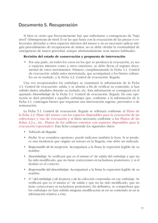 77
Documento 5. Recuperación
Si bien es cierto que frecuentemente hay que enfrentarse a emergencias de “bajo
nivel” (Emergencias de nivel 3) en las que basta con la evacuación de las piezas o co-
lecciones afectadas a otros espacios internos del museo y no es necesario aplicar nin-
gún procedimiento de recuperación de daños, no se debe olvidar la eventualidad de
emergencias de mayor gravedad, aunque afortunadamente sean menos habituales.
Revisión del estado de conservación y propuesta de intervención
a espacios internos como a otros exteriores, se debe llevar el registro docu-
mental de estos movimientos. Primero, cumplimentando la Ficha 4.1. Control
de evacuación: salida antes mencionada, que acompañará a los bienes cultura-
les en su traslado, y la Ficha 4.2. Control de evacuación: llegada.
Una vez recepcionados los embalajes se examinará la información de la Ficha
4.1. Control de evacuación: salida, y se abrirán a fin de verificar su contenido, si han
sufrido daños añadidos durante su traslado, etc. Esta información se consignará en el
apartado Desembalaje de la Ficha 5.1. Control de evacuación: llegada. En esta ope-
ración se dará prioridad a aquellos embalajes que, conforme a la información de la
Ficha 4.1. contengan bienes que requieran una intervención urgente, preventiva o de
restauración.
La Ficha 5.1. Control de evacuación: llegada se rellenará conforme al Plano de
la ficha 2.2. Plano del museo con los espacios disponibles para la evacuación de las
colecciones y vías de evacuación y si fuera necesario conforme a los Planos de las
fichas 2.2.a., etc., Planos de los edificios externos con espacios disponibles para la
evacuación (opcionales). Esta ficha comprende los siguientes datos:
Vehículo de llegada.
Fecha. Si se considera oportuno, puede indicarse también la hora. Si se produ-
ce una incidencia que origine un retraso en la llegada, este debe ser indicada.
Responsable de la recepción. Acompañará a la firma la expresión legible de su
nombre.
Desembalaje: Se verificará que es el mismo nº de salida del embalaje y que no
ha sido modificado, que no tiene correcciones ni tachaduras posteriores, y si el
destino es el correcto.
Responsable del desembalaje. Acompañará a la firma la expresión legible de su
nombre.
N.º del embalaje y de la pieza o de la colección contenidas en ese embalaje. Se
verificará que es el mismo n.º de salida y que no ha sido modificado, que no
tiene correcciones ni tachaduras posteriores. En definitiva, se comprobará que
los embalajes no han sufrido ninguna modificación ni en su contenido ni en la
información relativa a éste.
 