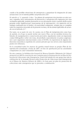 8
cuada a las posibles situaciones de emergencia y garantizar la integración de estas
actuaciones con el sistema público de protección civil.”
El artículo n.º 3, apartado 2 dice: “Los planes de autoprotección previstos en esta nor-
ma y aquellos otros instrumentos de prevención y autoprotección impuestos por otra
normativa aplicable, podrán fusionarse en un documento único cuando dicha unión
permita evitar duplicaciones innecesarias de la información y la repetición de los
trabajos realizados por el titular o la autoridad competente, siempre que se cumplan
todos los requisitos esenciales de la presente norma y de las demás aplicables de acuer-
do con el artículo 2.1”.
Por tanto, no se parte de cero. Se cuenta con el Plan de Autoprotección como base
de partida, en el que se puede incluir este nuevo Plan, con las medidas técnicas ha-
bituales de manipulación y conservación preventiva. Igualmente existe un importante
corpus bibliográfico sobre este tema, desarrollado especialmente en países anglosajo-
nes o por organismos internacionales como el ICOM y la experiencia de algunas ins-
tituciones museísticas españolas de carácter privado que nos sirven como importantes
puntos de referencia.
En la actualidad todos los museos de gestión estatal tienen su propio Plan de Au-
toprotección actualizado a fecha de 2007, en fase de aprobación por las autoridades
competentes en cada Comunidad Autónoma.
En este contexto, la Subdirección General de Museos Estatales (Ministerio de Cultura)
promovió en 2005 la creación de una Comisión para la Preparación de un Plan de Pro-
tección de Colecciones ante Emergencias. Frutos del trabajo de este grupo han sido la
celebración de la Jornada Técnica sobre Protección de Colecciones ante Emergencias
en el Museo de América (febrero de 2006) y la Guía para un plan de protección de
colecciones ante emergencias que se presenta a continuación.
 