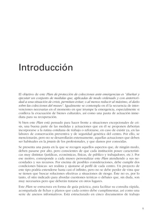 9
El objetivo de este Plan de protección de colecciones ante emergencias es “diseñar y
ejecutar un conjunto de medidas que, aplicadas de modo ordenado y con anteriori-
dad a una situación de crisis, permitan evitar, o al menos reducir al máximo, el daño
sobre las colecciones del museo”. Igualmente se contempla en él la secuencia de inter-
venciones necesarias en el momento en que irrumpe la emergencia, especialmente si
conlleva la evacuación de bienes culturales, así como una pauta de actuación inme-
diata para su recuperación.
Si bien este Plan está pensado para hacer frente a situaciones excepcionales de cri-
sis, una buena parte de las medidas y actuaciones que en él se proponen deberían
incorporarse a la rutina cotidiana de trabajo o reforzarse, en caso de existir ya, en las
labores de conservación preventiva y de seguridad genérica del centro. Por ello, se
mencionarán, pero no se desarrollarán extensamente, aquellas actuaciones que deben
ser habituales en la praxis de los profesionales, y que damos por conocidas.
Se presenta una pauta en la que se recogen aquellos aspectos que, de ningún modo,
deben pasarse por alto, pero conscientes de que cada institución posee característi-
cas muy distintas (jurídicas, económicas, físicas, de público y trabajadores, etc.). Por
ese motivo, corresponde a cada museo personalizar este Plan atendiendo a sus ne-
cesidades y sus recursos. Por encima de posibles consideraciones, debe cumplir dos
condiciones básicas: ser realista y ajustarse al perfil de cada centro. Un proyecto de
este tipo podría extenderse hasta casi el infinito, pero no se debe perder de vista que
se tienen que buscar soluciones efectivas a situaciones de riesgo. Éste no es, por lo
tanto, el sitio indicado para abordar cuestiones teóricas o debates que, sin duda, son
muy necesarios pero que deberán tratarse en otros lugares.
Este Plan se estructura en forma de guía práctica, para facilitar su consulta rápida,
acompañada de fichas y planos que cada centro debe cumplimentar, así como una
serie de anexos informativos. Está estructurado en cinco documentos de trabajo
Introducción
 