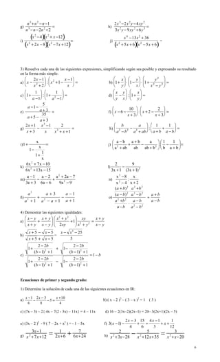 n 3 + n 2 − n −1                                                                  2x 3 −2x 2 y − 4 xy 2
g)                     =                                                       h)                             =
     n 3 − n −2n 2 +2                                                                   3x 2 y − 9xy 2 +6y 3
             (x
            )(    2
                      − 4 x 2 + x −12       )      =
                                                                                                  x 4 −13x 2 + 36
   (x + 2x − 8)(x                                 )                                     (x               )(          )
i)                                                                              j)                                       =
         2                          2
                                        − 7x +12                                             2
                                                                                                 + 5x + 6 x 2 − 5x + 6




3) Resuelva cada una de las siguientes expresiones, simplificando según sea posible y expresando su resultado
en la forma más simple:
       2x −1   2        x −1                                                   x  y             y2 
a)  x − 2     :  x +1 −     =                                              b) 1+  ⋅ 1 −  ⋅ 1+ 2    =
       x + 2              x                                                    y  x  x − y2 
        1         1                                                            x y  x
c) 1+       : 1+ 2  =                                                      d)  −  : 1+  =
      a −1  a −1                                                               y x  y
              5
    a −1 −                                                                                          10              2 
e)          a+3 =                                                              f)  x − 6 −               :x + 2 −      =
    a+5 −
             35                                                                                    x + 3          x + 3
            a+3
   2x +1 x 3 −1        2                                                                 b            a   1         1 
g)        −        ⋅ 2       =                                                  h)                − 2      :     +      =
   x+3          x   x + x +1                                                             a 2 − b 2 a + ab   a + b a − b 

                      x                                                              a−b      a+b      a 1       1 
i) 1 +                          =                                              j)           +     −          : −
                                                                                                           2          =
                          x                                                          a + ab         ab + b   b a + b 
                                                                                       2
         1−                                                                                     ab
             1
                  1+
             x
   6x + 7 x − 10
       2
                                                                                      2        9
k)                                                                             l)         −
   6x 2 + 13x − 15                                                                  3x + 1 (3x + 1) 2
      a −1   a − 2 a 2 + 2a − 7                                                    x3 −8         x
m)         −       +                                                           n)            :
     3a + 3 6a − 6    9a 2 − 9                                                     x −4 x+2
                                                                                     2

                                                                                  ( a + b ) 2 a 2 +b 2
                                                                                               ⋅
         a3                     a+3             a −1                              (a − b) 2 a 2 − b 2    a+b
ñ)                    +                     −                                  o) 2                    ÷
     a3 + 1                   a2 − a + 1        a +1                              a +b   2
                                                                                                 a−b     a−b
                                                                                              ⋅ 2
                                                                                    a −b a − b       2

4) Demostrar las siguientes igualdades:
      x − y x + y   x2 + y2  xy         x+ y
a) 
           +        2 xy +1 x 2 + y 2 = x − y
                             
     x+ y x− y              
         x+5 −                 x−5   x − x 2 − 25
b)                                 =
         x+5 +                 x−5       5
                2 − 2b                               2 − 2b
         1+                 +                1−
              (b − 1) 2 + 1                        (b − 1) 2 + 1
c)                                                                 = 1− b
              2 − 2b                              2 − 2b
         1+               −                  1−
            (b − 1) 2 + 1                       (b − 1) 2 + 1


Ecuaciones de primer y segundo grado:

1) Determine la solución de cada una de las siguientes ecuaciones en IR:

     x −1 2x − 3      x +10
a)       −       −5 =                                                       b) ( x – 2 )2 – ( 3 – x )2 = 1 ( 3 )
       6    8           4

c) (7x – 3) – 2{ 4x – 7(2 - 3x) – 11x} = 4 – 11x                             d) 16 – 2(3x–2)(2x–1) = 20– 3(2x+1)(2x – 5)

                                                                                                   2x − 3 15 4 x −1      1
e) (3x – 2 )2 - 9 ( 7 – 2x + x2 ) = - 1 – 5x                                f) 3(x −1) −                 + =        +x+
                                                                                                     4     6    3       12

g) x 2 +7x+12
              3x−1
                                    =      1
                                         2x+6   +        7
                                                       6x+24                h) x 2 +3x−28
                                                                                             2
                                                                                                       − x 2 +12x+35 =
                                                                                                               5                3
                                                                                                                             x +x−20
                                                                                                                               2



                                                                                                                                       6
 