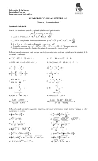 Universidad de La Serena
Facultad de Ciencias
Departamento de Matemáticas

                                       GUÍA DE EJERCICIOS PLAN REMEDIAL 2012

                                                  Números y Proporcionalidad

Operatoria en Z, Q, IR:

1) a) Si a es un número natural , ¿cuál es la relación entre las fracciones
                                             3       3         3
                                           p= , t=      y r=      ?
                                             a     a −1      a +1
     b) ¿ Cuál es el valor de ( 30 + 5 )2 – ( 30 + 5 ) ( 30 – 5 )?
                                                                                                         6
     c) ¿ Cuál de los siguientes números son racionales p = 2⋅                 8, q = 3 + 3 3, r =         ?
                                                                                                        24
     d) Si n = 2 y m = -3 , ¿ cuál es el valor de – nm – ( m + n )?
     e) Ordene los números: m = 4,51 · 10-6 ; n = 45,1 · 10-5 y p = 451 · 10 -7 de menor a mayor.
     f) ¿Cuáles números naturales dividen al producto de tres naturales consecutivos?

2) Resuelva ordenadamente cada uno de los siguientes ejercicios, teniendo cuidado con la prioridad de la
operatoria y paréntesis:

a) [ ( -27 + 15 ) · 2 - 2 ] · -6 + 18 =                      b) [ 121 : ( 44 : -4 ) + 17 ] · -6 + 9 =

c) { 121: (-45 : -9 + -3 · -2 ) }· -3 + 3 =                  d) {[( -25 - -40) · -2 + 6 ] ·4 + 11} · -3 +15=

   4  2 1 5                                                      4 −2  4
e)    −  − : =                                             f)      + : + 1 =
   5  3 2 6                                                      18 27  54
        1   2   2                                                 4
g)  5 −  : 3 + 3 =                                         h)       + −5 =
        6   3   3                                                 1
                                                                2+
                                                                    4
   121 48 −27                                                   13 25 4 9
i)    ⋅ ⋅      −1=                                           j)    : + : =
   108 66 44                                                    39 35 16 27
           1                                                              2
        1+                                                             1+
k) 1+      2    =                                            l) 3 +        3   =
             1                                                               2
         1+                                                              1+
      1+     2                                                       3+      3
           2                                                               3
m) 0,00278 · 1000 – 4,5 =                                    n) 19,17 : 1000 - 3,201 =

         0,08 ⋅ 1600000                                             0,0001 ⋅ 54 ⋅ 10 29 ⋅ 210 ⋅ 10−3
ñ)                             =                             o)                                      =
         0,0004 ⋅ 0,032                                                  27 ⋅ 10−1 ⋅ 0,0042


3) Resuelva cada uno de los siguientes ejercicios, exprese en la forma más simple posible y calcule su valor
numérico si es posible:
                                                                                                1 
     (                  )=                                                (            )
                        2
a) 2 + 3 − 2                                                        b) 1 − 18  2 +                =
                                                                                                  2
c)   5 4 + 3 3 40 =
     3
                                                                    d)  16ab 2 + 3 250ab 2 − 36 4a 2b 4 =
                                                                          3

      5         3                                                         27         3
e)         +        =                                                f)        ⋅          =
   1 − 2 1+ 2                                                             2 −1    1+ 2

     (                             )=                                     1− 3   3 +2
                                       2
g)       2 3 −2 − 2 3+2                                              h)        −      =
                                                                            3     3
  (                                )                                    (          )(                   )
                                   2
i) 9 18 − 3 50 − 4 72                  =                             j) 1+ 2 + 5 1 − 5 + 2 =

k) ( 2 +            )+                                               l) ( + 2 ) 11 − 6
                    2
               18           6 7−4 3 ⋅           7+4 3 =                  3                        2 =

m) 5⋅ 8 3 + 8⋅ 16 0,75 − 4⋅ 251,5 =                                                 a3 · 6 a ·
           2                                                                  3 4
                                                                     n)                           a=




                                                                                                               1
 