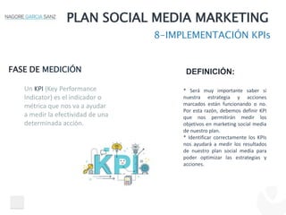 PLAN SOCIAL MEDIA MARKETING
8-IMPLEMENTACIÓN KPIs
FASE DE MEDICIÓN DEFINICIÓN:
* Será muy importante saber si
nuestra estrategia y acciones
marcados están funcionando o no.
Por esta razón, debemos definir KPI
que nos permitirán medir los
objetivos en marketing social media
de nuestro plan.
* Identificar correctamente los KPIs
nos ayudará a medir los resultados
de nuestro plan social media para
poder optimizar las estrategias y
acciones.
Un KPI (Key Performance
Indicator) es el indicador o
métrica que nos va a ayudar
a medir la efectividad de una
determinada acción.
 