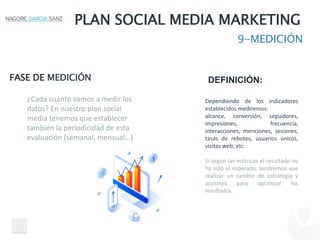 PLAN SOCIAL MEDIA MARKETING
9-MEDICIÓN
FASE DE MEDICIÓN DEFINICIÓN:
Dependiendo de los indicadores
establecidos mediremos:
alcance, conversión, seguidores,
impresiones, frecuencia,
interacciones, menciones, sesiones,
tasas de rebotes, usuarios únicos,
visitas web, etc
Si según las métricas el resultado no
ha sido el esperado, tendremos que
realizar un cambio de estrategia y
acciones para optimizar los
resultados.
¿Cada cuánto vamos a medir los
datos? En nuestro plan social
media tenemos que establecer
también la periodicidad de esta
evaluación (semanal, mensual…)
 
