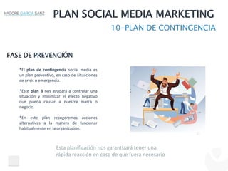 PLAN SOCIAL MEDIA MARKETING
10-PLAN DE CONTINGENCIA
FASE DE PREVENCIÓN
*El plan de contingencia social media es
un plan preventivo, en caso de situaciones
de crisis o emergencia.
*Este plan B nos ayudará a controlar una
situación y minimizar el efecto negativo
que pueda causar a nuestra marca o
negocio.
*En este plan recogeremos acciones
alternativas a la manera de funcionar
habitualmente en la organización.
Esta planificación nos garantizará tener una
rápida reacción en caso de que fuera necesario
 