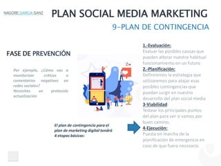 PLAN SOCIAL MEDIA MARKETING
9-PLAN DE CONTINGENCIA
FASE DE PREVENCIÓN
El plan de contingencia para el
plan de marketing digital tendrá
4 etapas básicas:
1.-Evaluación:
Evaluar las posibles causas que
pueden alterar nuestro habitual
funcionamiento en un futuro
2.-Planificación:
Definiremos la estrategia que
utilizaremos para atajar esas
posibles contingencias que
puedan surgir en nuestro
desarrollo del plan social media
3-Viabilidad:
Testear los principales puntos
del plan para ver si vamos por
buen camino.
4-Ejecución:
Puesta en marcha de la
planificación de emergencia en
caso de que fuera necesario.
Por ejemplo, ¿Cómo vas a
monitorizar críticas o
comentarios negativos en
redes sociales?
Necesitas un protocolo
actualización
 