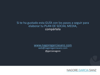 Made with by
Si te ha gustado esta GUÍA con los pasos a seguir para
elaborar tu PLAN DE SOCIAL MEDIA,
compártela
www.nagoregarciasanz.com
web@nagoregarciasanz.com
@garcianagore
 