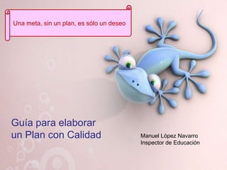 Una meta, sin un plan, es sólo un deseo




Guía para elaborar
un Plan con Calidad                       Manuel López Navarro
                                          Inspector de Educación
 