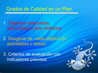 Grados de Calidad en un Plan

1. Objetivos adecuados,
  alcanzables y bien definidos

2. Desglose de cada objetivo en
  actividades o tareas

3. Criterios de evaluación con
  indicadores precisos
 