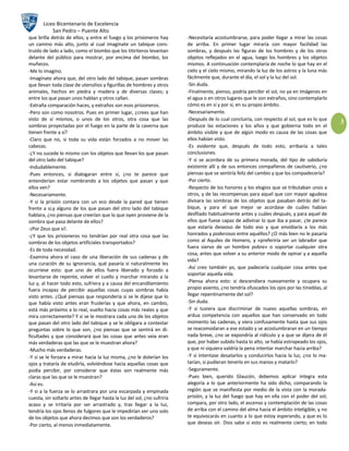 Liceo Bicentenario de Excelencia
             San Pedro – Puente Alto
que brilla detrás de ellos; y entre el fuego y los prisioneros hay        -Necesitaría acostumbrarse, para poder llegar a mirar las cosas
un camino más alto, junto al cual imagínate un tabique cons-              de arriba. En primer lugar miraría con mayor facilidad las
truido de lado a lado, como el biombo que los titiriteros levantan        sombras, y después las figuras de los hombres y de los otros
delante del público para mostrar, por encima del biombo, los              objetos reflejados en el agua, luego los hombres y los objetos
muñecos.                                                                  mismos. A continuación contemplaría de noche lo que hay en el
-Me lo imagino.                                                           cielo y el cielo mismo, mirando la luz de los astros y la luna más
-Imagínate ahora que, del otro lado del tabique, pasan sombras            fácilmente que, durante el día, el sol y la luz del sol.
que llevan toda clase de utensilios y figurillas de hombres y otros       -Sin duda.
animales, hechos en piedra y madera y de diversas clases; y               -Finalmente, pienso, podría percibir el sol, no ya en imágenes en
entre los que pasan unos hablan y otros callan.                           el agua o en otros lugares que le son extraños, sino contemplarlo
-Extraña comparación haces, y extraños son esos prisioneros.              cómo es en sí y por sí, en su propio ámbito.
-Pero son como nosotros. Pues en primer lugar, ¿crees que han             -Necesariamente.
visto de sí mismos, o unos de los otros, otra cosa que las                -Después de lo cual concluiría, con respecto al sol, que es lo que
                                                                                                                                                 3
sombras proyectadas por el fuego en la parte de la caverna que            produce las estaciones y los años y que gobierna todo en el
tienen frente a sí?                                                       ámbito visible y que de algún modo es causa de las cosas que
-Claro que no, si toda su vida están forzados a no mover las              ellos habían visto.
cabezas.                                                                  -Es evidente que, después de todo esto, arribaría a tales
-¿Y no sucede lo mismo con los objetos que llevan los que pasan           conclusiones.
del otro lado del tabique?                                                -Y si se acordara de su primera morada, del tipo de sabiduría
-Indudablemente.                                                          existente allí y de sus entonces compañeros de cautiverio, ¿no
-Pues entonces, si dialogaran entre sí, ¿no te parece que                 piensas que se sentiría feliz del cambio y que los compadecería?
entenderían estar nombrando a los objetos que pasan y que                 -Por cierto.
ellos ven?                                                                -Respecto de los honores y los elogios que se tributaban unos a
-Necesariamente.                                                          otros, y de las recompensas para aquel que con mayor agudeza
-Y si la prisión contara con un eco desde la pared que tienen             divisara las sombras de los objetos que pasaban detrás del ta-
frente a si,y alguno de los que pasan del otro lado del tabique           bique, y para el que mejor se acordase de cuáles habían
hablara, ¿no piensas que creerían que lo que oyen proviene de la          desfilado habitualmente antes y cuáles después, y para aquel de
sombra que pasa delante de ellos?                                         ellos que fuese capaz de adivinar lo que iba a pasar, ¿te parece
-¡Por Zeus que sí!.                                                       que estaría deseoso de todo eso y que envidiaría a los más
-¿Y que los prisioneros no tendrían por real otra cosa que las            honrados y poderosos entre aquéllos? ¿O más bien no le pasaría
sombras de los objetos artificiales transportados?                        como al Aquiles de Homero, y «preferiría ser un labrador que
                                                                          fuera siervo de un hombre pobre» o soportar cualquier otra
-Es de toda necesidad.
                                                                          cosa, antes que volver a su anterior modo de opinar y a aquella
-Examina ahora el caso de una liberación de sus cadenas y de
                                                                          vida?
una curación de su ignorancia, qué pasaría si naturalmente les
                                                                          -Así creo también yo, que padecería cualquier cosa antes que
ocurriese esto: que uno de ellos fuera liberado y forzado a
                                                                          soportar aquella vida.
levantarse de repente, volver el cuello y marchar mirando a la
luz y, al hacer todo esto, sufriera y a causa del encandilamiento         -Piensa ahora esto: si descendiera nuevamente y ocupara su
fuera incapaz de percibir aquellas cosas cuyas sombras había              propio asiento, ¿no tendría ofuscados los ojos por las tinieblas, al
visto antes. ¿Qué piensas que respondería si se le dijese que lo          llegar repentinamente del sol?
que había visto antes eran fruslerías y que ahora, en cambio,             -Sin duda.
está más próximo a lo real, vuelto hacia cosas más reales y que           -Y si tuviera que discriminar de nuevo aquellas sombras, en
mira correctamente? Y si se le mostrara cada uno de los objetos           ardua competencia con aquellos que han conservado en todo
que pasan del otro lado del tabique y se le obligara a contestar          momento las cadenas, y viera confusamente hasta que sus ojos
preguntas sobre lo que son, ¿no piensas que se sentirá en di-             se reacomodaran a ese estado y se acostumbraran en un tiempo
ficultades y que considerará que las cosas que antes veía eran            nada breve, ¿no se expondría al ridículo y a que se dijera de él
más verdaderas que las que se le muestran ahora?                          que, por haber subido hasta lo alto, se había estropeado los ojos,
-Mucho más verdaderas.                                                    y que ni siquiera valdría la pena intentar marchar hacia arriba?
-Y si se le forzara a mirar hacia la luz misma, ¿no le dolerían los       -Y si intentase desatarlos y conducirlos hacia la luz, ¿no lo ma-
ojos y trataría de eludirla, volviéndose hacia aquellas cosas que         tarían, si pudieran tenerlo en sus manos y matarlo?
podía percibir, por considerar que éstas son realmente más                -Seguramente.
claras que las que se le muestran?                                        -Pues bien, querido Glaucón, debemos aplicar íntegra esta
-Así es.                                                                  alegoría a lo que anteriormente ha sido dicho, comparando la
-Y si a la fuerza se lo arrastrara por una escarpada y empinada           región que se manifiesta por medio de la vista con la morada-
cuesta, sin soltarlo antes de llegar hasta la luz del sol, ¿no sufriría   prisión, y la luz del fuego que hay en ella con el poder del sol;
acaso y se irritaría por ser arrastrado y, tras llegar a la luz,          compara, por otro lado, el ascenso y contemplación de las cosas
tendría los ojos llenos de fulgores que le impedirían ver uno solo        de arriba con el camino del alma hacia el ámbito inteligible, y no
de los objetos que ahora decimos que son los verdaderos?                  te equivocarás en cuanto a lo que estoy esperando, y que es lo
-Por cierto, al menos inmediatamente.                                     que deseas oír. Dios sabe si esto es realmente cierto; en todo
 