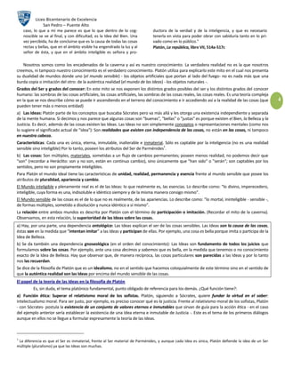 Liceo Bicentenario de Excelencia
                San Pedro – Puente Alto
    caso, lo que a mí me parece es que lo que dentro de lo cog-               ductora de la verdad y de la inteligencia, y que es necesario
    noscible se ve al final, y con dificultad, es la Idea del Bien. Una       tenerla en vista para poder obrar con sabiduría tanto en lo pri-
    vez percibida, ha de concluirse que es la causa de todas las cosas        vado como en lo público."
    rectas y bellas, que en el ámbito visible ha engendrado la luz y al       Platón, La república, libro VII, 514a-517c
    señor de ésta, y que en el ámbito inteligible es señora y pro-

   Nosotros somos como los encadenados de la caverna y así es nuestro conocimiento. La verdadera realidad no es la que nosotros
creemos, ni tampoco nuestro conocimiento es el verdadero conocimiento. Platón utiliza para explicarlo este mito en el cual nos presenta
su dualidad de mundos donde uno (el mundo sensible) - los objetos artificiales que portan al lado del fuego- no es nada más que una
burda copia o imitación del otro: de la auténtica realidad (el mundo de las Ideas) - los objetos naturales -.
Grados del Ser y grados del conocer: En este mito se nos exponen los distintos grados posibles del ser y los distintos grados del conocer
humano: las sombras de las cosas artificiales, las cosas artificiales, las sombras de las cosas reales, las cosas reales. Es una teoría compleja
en la que se nos describe cómo se puede ir ascendiendo en el terreno del conocimiento e ir accediendo así a la realidad de las cosas (que          4
pueden tener más o menos entidad)
a) Las Ideas: Platón parte de los conceptos que buscaba Sócrates pero va más allá y les otorga una existencia independiente y separada
de la mente humana. Si decimos y nos parece que algunas cosas son "buenas", "bellas" o "justas" es porque existen el Bien, la Belleza y la
Justicia. Es decir, además de las cosas existen las Ideas. Las Ideas no son simplemente conceptos o representaciones mentales (como nos
lo sugiere el significado actual de "idea"): Son realidades que existen con independencia de las cosas, no están en las cosas, ni tampoco
en nuestra cabeza.
Características: Cada una es única, eterna, inmutable, inalterable e inmaterial. Sólo es captable por la inteligencia (no es una realidad
                                                                                   1
sensible sino inteligible) Por lo tanto, poseen los atributos del Ser de Parménides .
b) Las cosas: Son múltiples, materiales, sometidas a un flujo de cambios permanentes; poseen menos realidad, no podemos decir que
"son" (recordar a Heráclito: son y no son, están en continuo cambio), sino únicamente que "han sido" o "serán"; son captables por los
sentidos, pero no son propiamente inteligibles.
Para Platón el mundo ideal tiene las características de unidad, realidad, permanencia y esencia frente al mundo sensible que posee los
atributos de pluralidad, apariencia y cambio.
El Mundo inteligible y plenamente real es el de las Ideas: lo que realmente es, las esencias. Lo describe como: "lo divino, imperecedero,
inteligible, cuya forma es una, indisoluble e idéntico siempre y de la misma manera consigo mismo".
El Mundo sensible de las cosas es el de lo que no es realmente, de las apariencias. Lo describe como: "lo mortal, ininteligible - sensible -,
de formas múltiples, sometido a disolución y nunca idéntico a sí mismo".
La relación entre ambos mundos es descrita por Platón con el término de participación o imitación. (Recordar el mito de la caverna).
Observamos, en esta relación, la superioridad de las Ideas sobre las cosas.
a) Hay, por una parte, una dependencia ontológica: Las Ideas explican el ser de las cosas sensibles. Las Ideas son la causa de las cosas,
éstas son en la medida que "intentan imitar" a las Ideas y participan de ellas. Por ejemplo, una cosa es bella porque imita o participa de la
Idea de Belleza.
b) Se da también una dependencia gnoseológica (en el orden del conocimiento): Las Ideas son fundamento de todos los juicios que
formulamos sobre las cosas. Por ejemplo, ante una cosa decimos y sabemos que es bella, en la medida que tenemos o no conocimiento
exacto de la Idea de Belleza. Hay que observar que, de manera recíproca, las cosas particulares son parecidas a las Ideas y por lo tanto
nos las recuerdan.
Se dice de la filosofía de Platón que es un idealismo, no en el sentido que hacemos coloquialmente de este término sino en el sentido de
que la auténtica realidad son las Ideas por encima del mundo sensible de las cosas.
El papel de la teoría de las Ideas en la filosofía de Platón
         Es, sin duda, el tema platónico fundamental, punto obligado de referencia para los demás. ¿Qué función tiene?:
a) Función ética: Superar el relativismo moral de los sofistas. Platón, siguiendo a Sócrates, quiere fundar la virtud en el saber:
intelectualismo moral. Para ser justo, por ejemplo, es preciso conocer qué es la justicia. Frente al relativismo moral de los sofistas, Platón
- con Sócrates- postula la existencia de un conjunto de valores eternos e inmutables que sirvan de guía para la acción ética - en el caso
del ejemplo anterior sería establecer la existencia de una Idea eterna e inmutable de Justicia -. Este es el tema de los primeros diálogos
aunque en ellos no se llegue a formular expresamente la teoría de las Ideas.



1
 La diferencia es que el Ser es inmaterial, frente al Ser material de Parménides, y aunque cada Idea es única, Platón defiende la idea de un Ser
múltiple (pluralismo) ya que las Ideas son muchas.
 